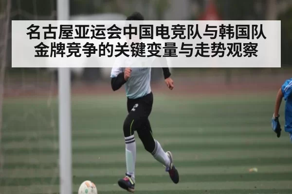 名古屋亚运会中国电竞队与韩国队金牌竞争的关键变量与走势观察
