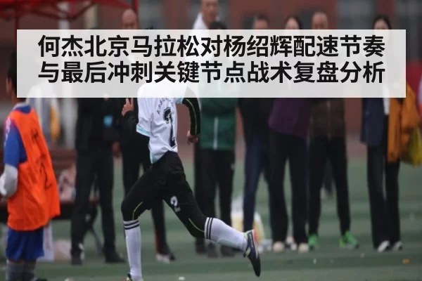 何杰北京马拉松对杨绍辉配速节奏与最后冲刺关键节点战术复盘分析
