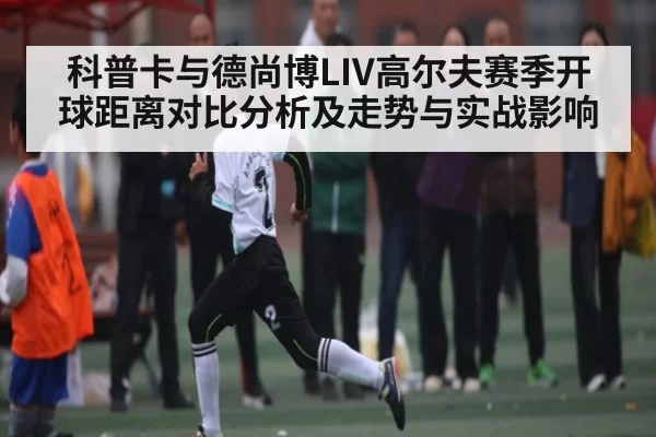 科普卡与德尚博LIV高尔夫赛季开球距离对比分析及走势与实战影响